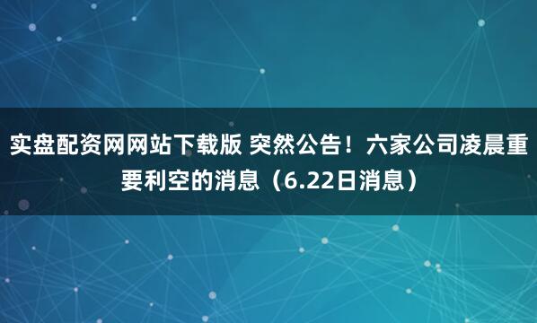 实盘配资网网站下载版 突然公告！六家公司凌晨重要利空的消息（6.22日消息）