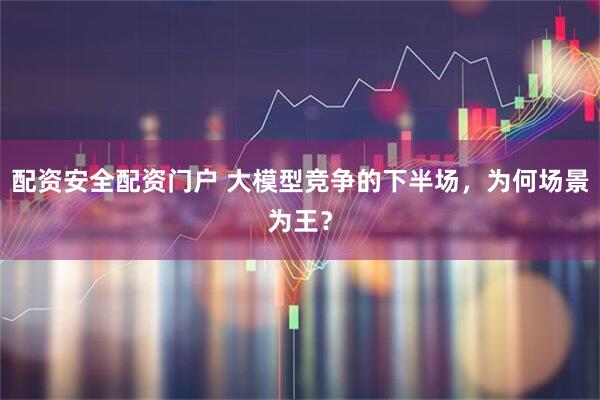 配资安全配资门户 大模型竞争的下半场，为何场景为王？