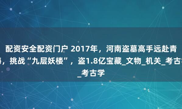 配资安全配资门户 2017年，河南盗墓高手远赴青海，挑战“九层妖楼”，盗1.8亿宝藏_文物_机关_考古学