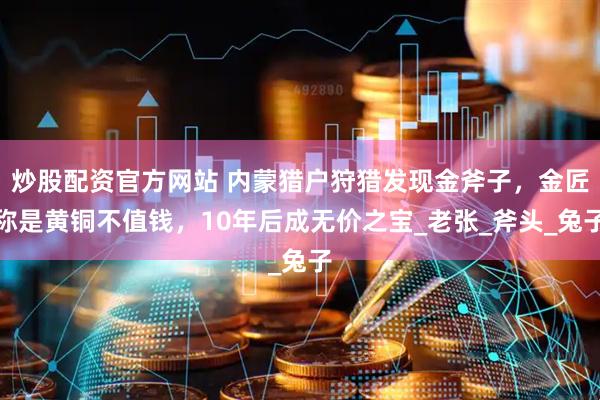 炒股配资官方网站 内蒙猎户狩猎发现金斧子，金匠称是黄铜不值钱，10年后成无价之宝_老张_斧头_兔子