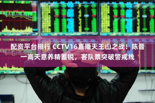 配资平台排行 CCTV16直播天王山之战！陈晋一高天意养精蓄锐，客队票突破警戒线