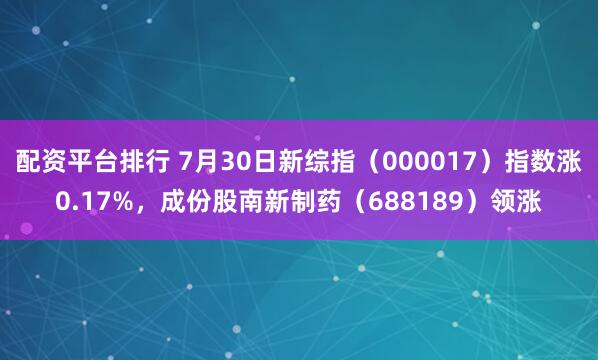 配资平台排行 7月30日新综指（000017）指数涨0.17%，成份股南新制药（688189）领涨