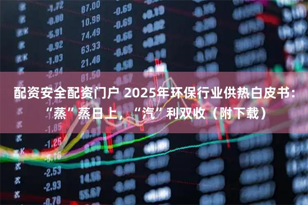 配资安全配资门户 2025年环保行业供热白皮书：“蒸”蒸日上，“汽”利双收（附下载）