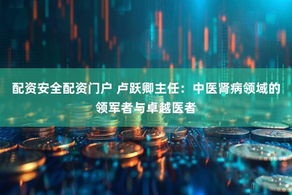 配资安全配资门户 卢跃卿主任：中医肾病领域的领军者与卓越医者