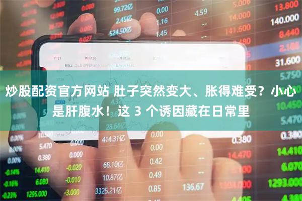 炒股配资官方网站 肚子突然变大、胀得难受？小心是肝腹水！这 3 个诱因藏在日常里