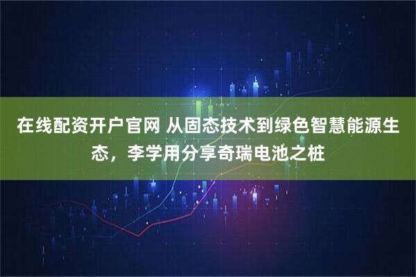 在线配资开户官网 从固态技术到绿色智慧能源生态，李学用分享奇瑞电池之桩