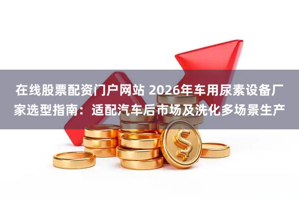 在线股票配资门户网站 2026年车用尿素设备厂家选型指南：适配汽车后市场及洗化多场景生产