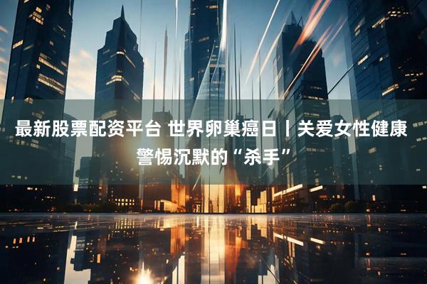 最新股票配资平台 世界卵巢癌日丨关爱女性健康 警惕沉默的“杀手”