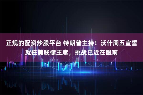 正规的配资炒股平台 特朗普主持！沃什周五宣誓就任美联储主席，挑战已近在眼前